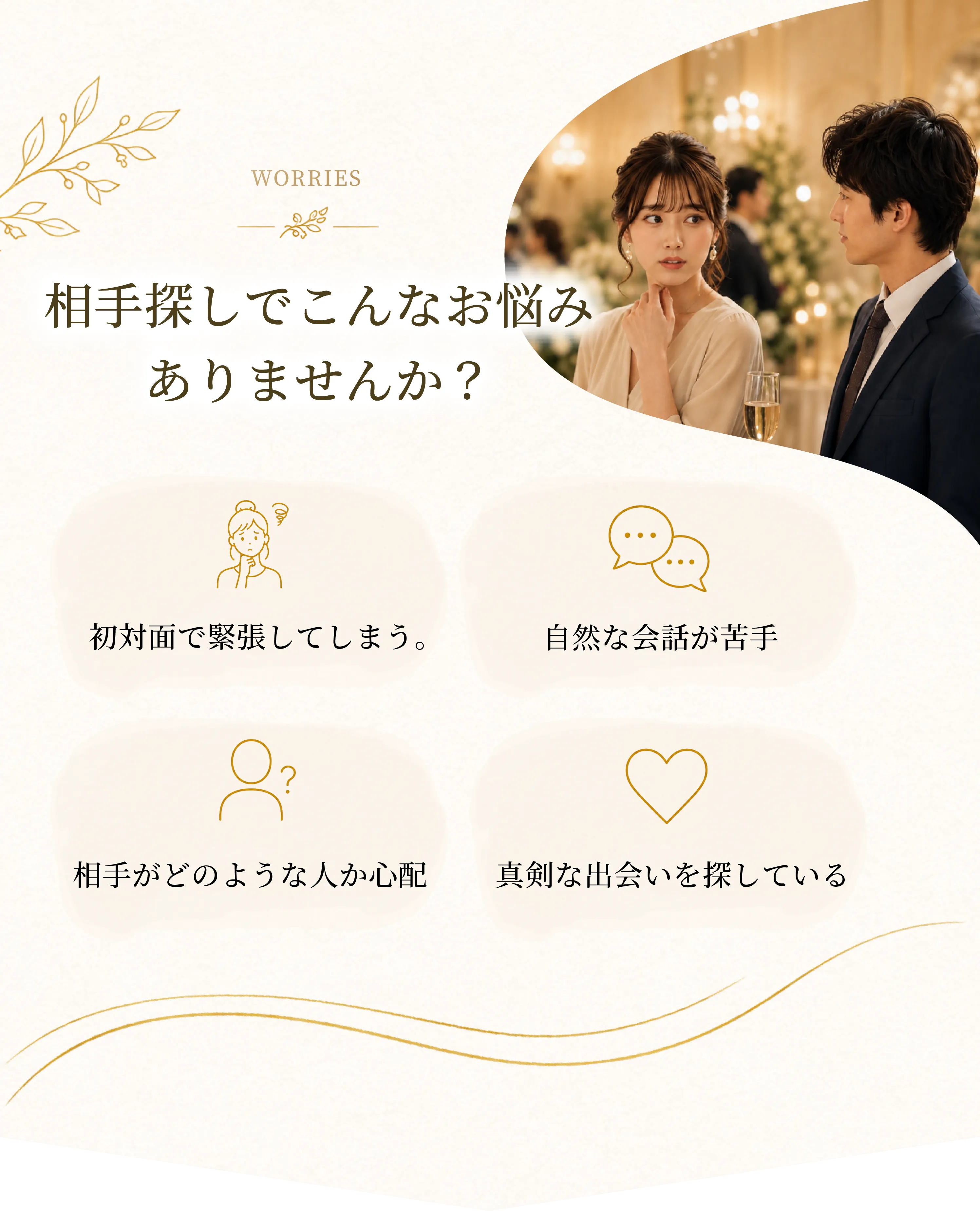 WORRIES 相手探しでこんなお悩みありませんか? 初対面で緊張してしまう。自然な会話が苦手 相手がどのような人か心配 真剣な出会いを探している