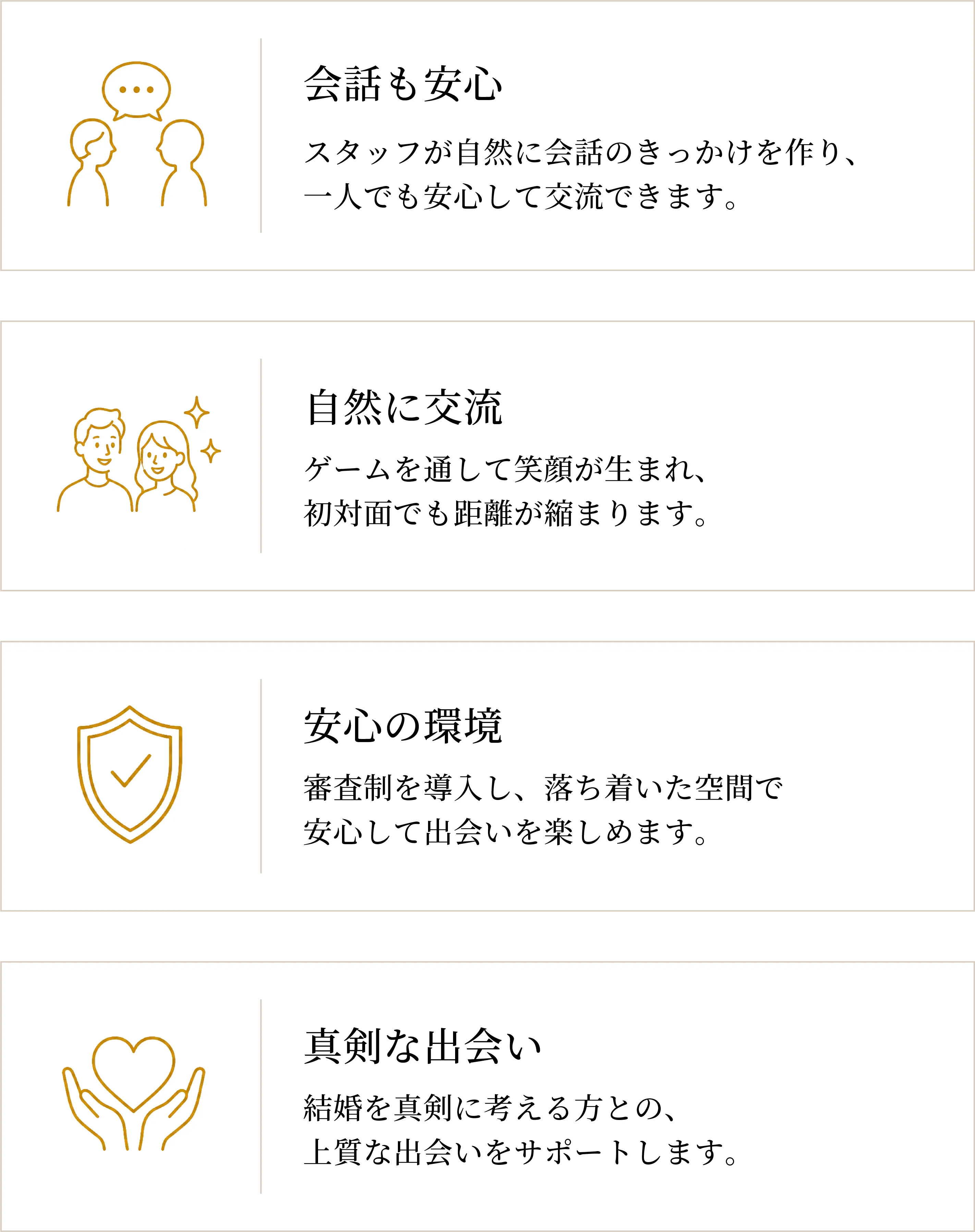 会話も安心：スタッフが自然に会話のきっかけを作り、一人でも安心して交流できます。 自然に交流：ゲームを通して笑顔が生まれ、初対面でも距離が縮まります。 安心の環境：審査制を導入し、落ち着いた空間で安心して出会いを楽しめます。 真剣な出会い：結婚を真剣に考える方との、上質な出会いをサポートします。