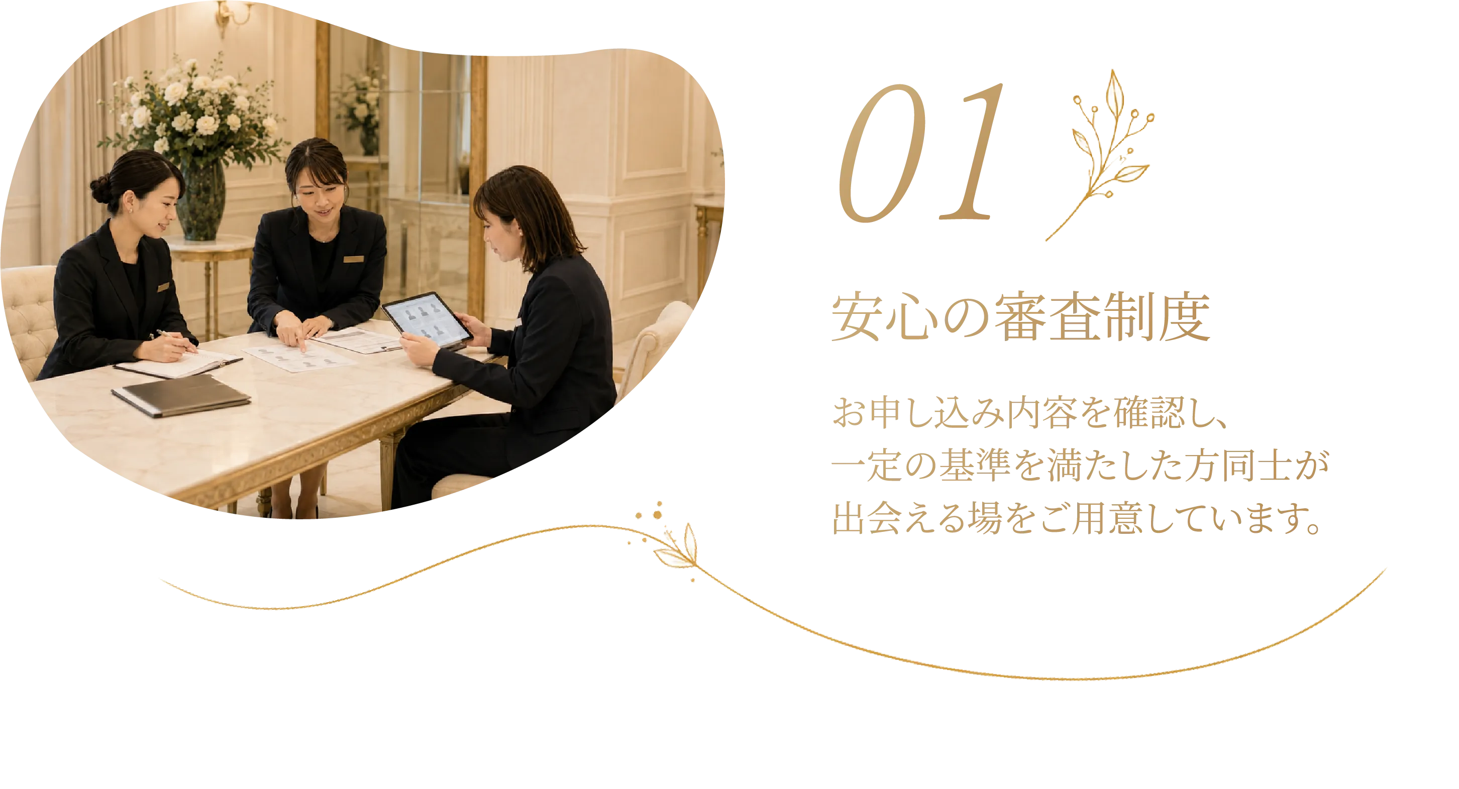 01 安心の審査制度 お申し込み内容を確認し、一定の基準を満たした方同士が出会える場をご用意しています。