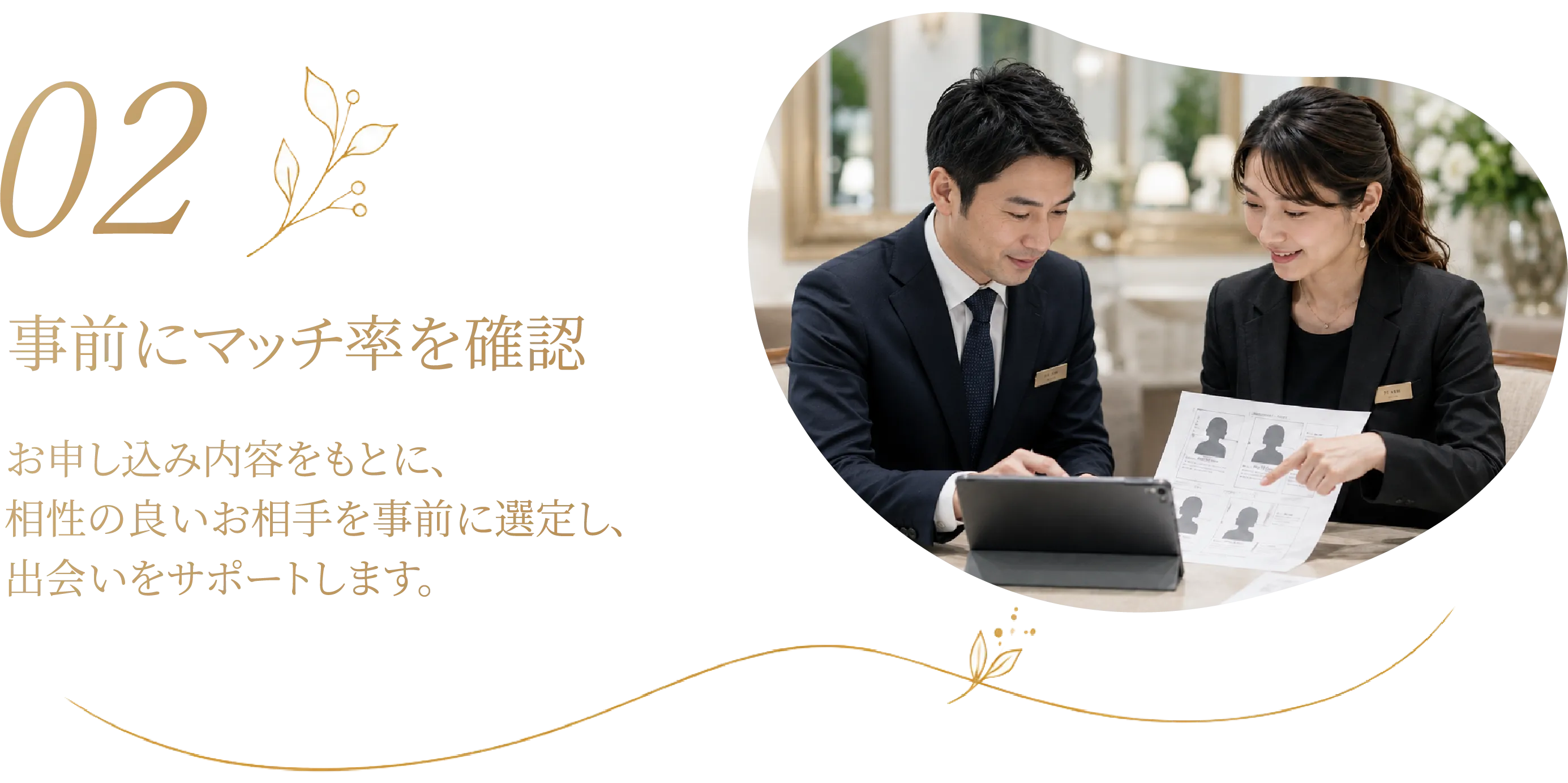 02 事前にマッチ率を確認 お申し込み内容をもとに相性の良いお相手を事前に選定し、出会いをサポートします。